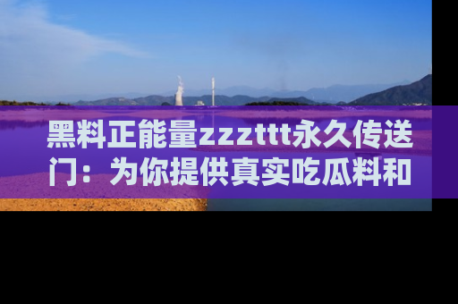 黑料正能量zzzttt永久传送门：为你提供真实吃瓜料和积极向上的能量