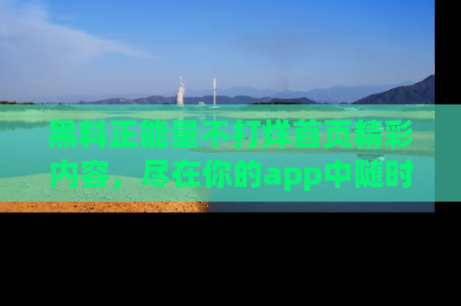 黑料正能量不打烊首页精彩内容，尽在你的app中随时观看