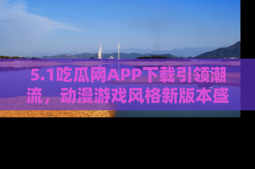 5.1吃瓜网APP下载引领潮流,动漫游戏风格新版本盛情发布!