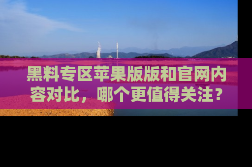 黑料专区苹果版版和官网内容对比，哪个更值得关注？