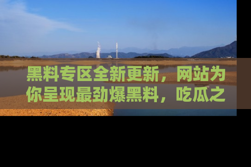 黑料专区全新更新，网站为你呈现最劲爆黑料，吃瓜之旅从这里开始！