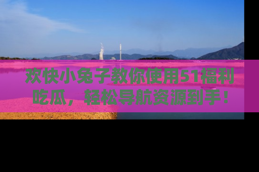 欢快小兔子教你使用51福利吃瓜，轻松导航资源到手！
