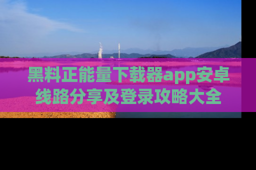 黑料正能量下载器app安卓线路分享及登录攻略大全