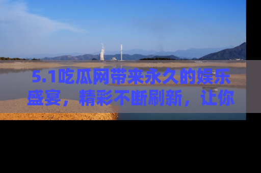 5.1吃瓜网带来永久的娱乐盛宴,精彩不断刷新,让你乐在其中