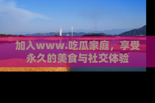 加入www.吃瓜家庭，享受永久的美食与社交体验