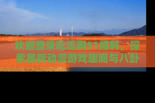 欢迎登录吃瓜网51爆料，探索最新动漫游戏趣闻与八卦！