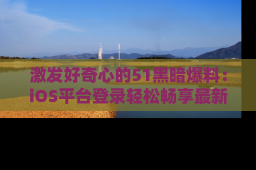 激发好奇心的51黑暗爆料：iOS平台登录轻松畅享最新八卦，刷新你的宠儿清单！