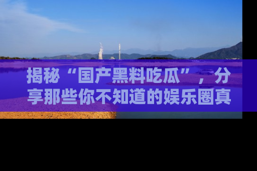 揭秘“国产黑料吃瓜”，分享那些你不知道的娱乐圈真实内幕！