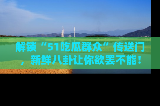 解锁“51吃瓜群众”传送门，新鲜八卦让你欲罢不能！
