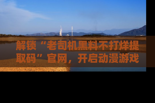 解锁“老司机黑料不打烊提取码”官网，开启动漫游戏的新次元之旅！
