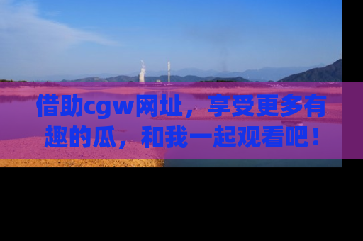 借助cgw网址，享受更多有趣的瓜，和我一起观看吧！