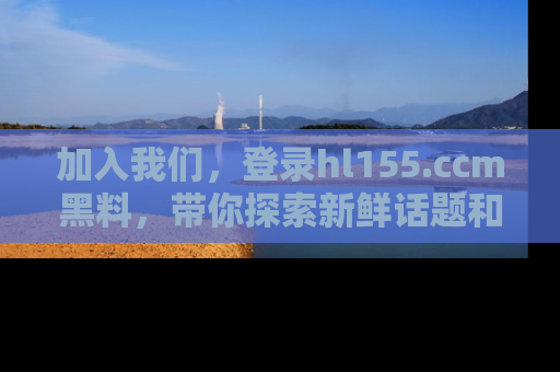 加入我们，登录hl155.ccm黑料，带你探索新鲜话题和黑料趣事！