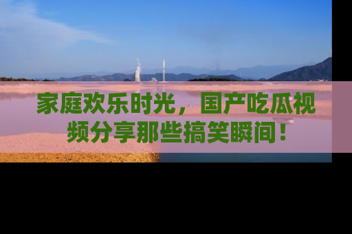 家庭欢乐时光，国产吃瓜视频分享那些搞笑瞬间！