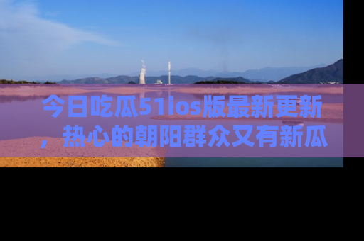 今日吃瓜51ios版最新更新，热心的朝阳群众又有新瓜要分享啦！