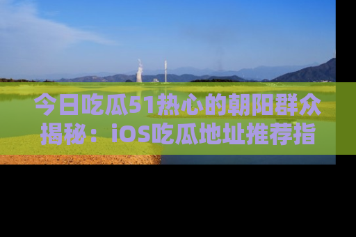 今日吃瓜51热心的朝阳群众揭秘：iOS吃瓜地址推荐指南！