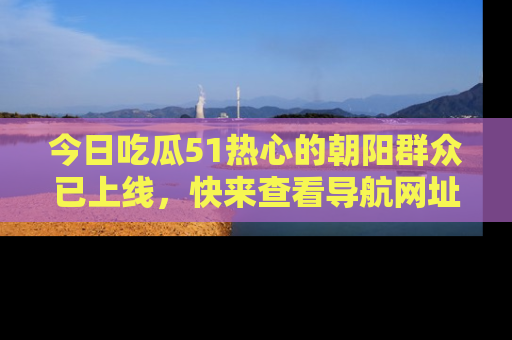 今日吃瓜51热心的朝阳群众已上线，快来查看导航网址，获取最新吃瓜资讯！