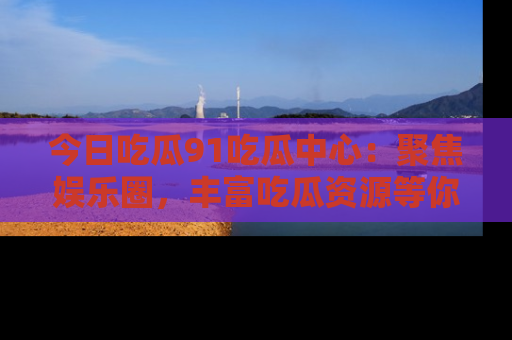 今日吃瓜91吃瓜中心：聚焦娱乐圈，丰富吃瓜资源等你解锁
