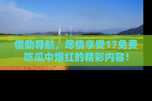 借助导航，尽情享受17免费吃瓜中爆红的精彩内容！