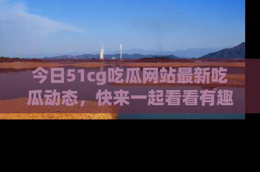今日51cg吃瓜网站最新吃瓜动态，快来一起看看有趣的事情！