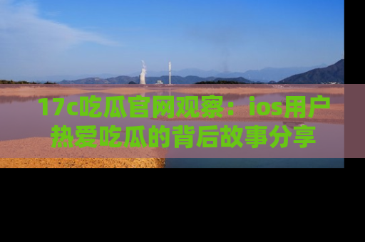 17c吃瓜官网观察:ios用户热爱吃瓜的背后故事分享