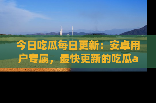 今日吃瓜每日更新：安卓用户专属，最快更新的吃瓜app值得拥有。