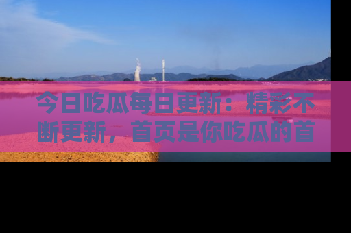 今日吃瓜每日更新：精彩不断更新，首页是你吃瓜的首选！