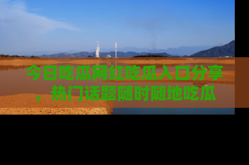今日吃瓜网红吃瓜入口分享，热门话题随时随地吃瓜