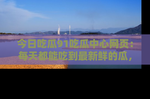 今日吃瓜91吃瓜中心网页：每天都能吃到最新鲜的瓜，八卦互动精彩无限！