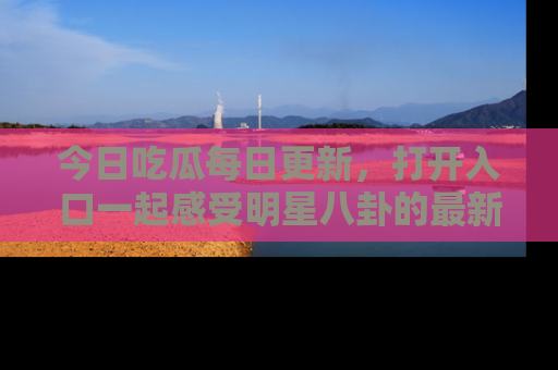 今日吃瓜每日更新，打开入口一起感受明星八卦的最新动态，别说我没告诉你哦！