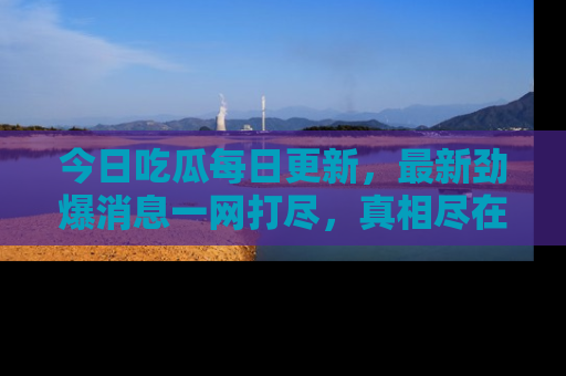 今日吃瓜每日更新，最新劲爆消息一网打尽，真相尽在其中！