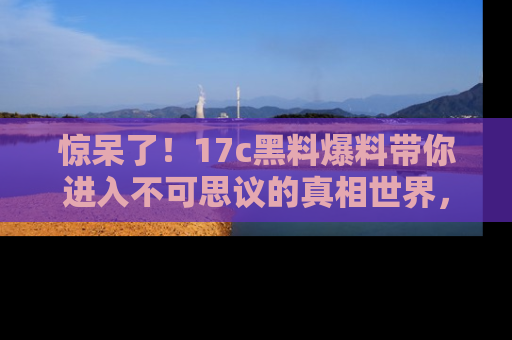 惊呆了！17c黑料爆料带你进入不可思议的真相世界，赶快看链接！
