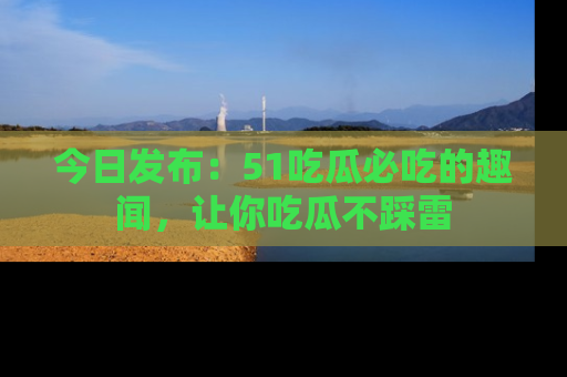 今日发布：51吃瓜必吃的趣闻，让你吃瓜不踩雷