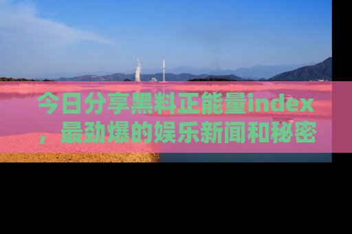 今日分享黑料正能量index，最劲爆的娱乐新闻和秘密等你来发现！