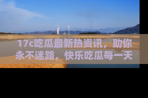17c吃瓜最新热资讯,助你永不迷路,快乐吃瓜每一天!