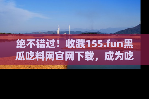 绝不错过！收藏155.fun黑瓜吃料网官网下载，成为吃瓜达人！