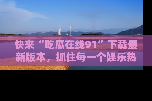 快来“吃瓜在线91”下载最新版本，抓住每一个娱乐热点的精彩瞬间！