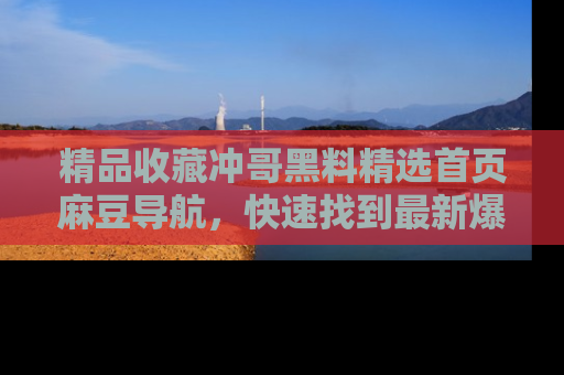 精品收藏冲哥黑料精选首页麻豆导航，快速找到最新爆料