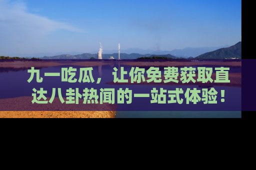 九一吃瓜，让你免费获取直达八卦热闻的一站式体验！