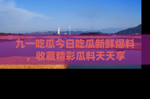 九一吃瓜今日吃瓜新鲜爆料，收藏精彩瓜料天天享
