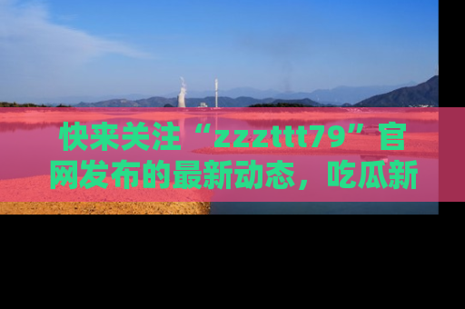 快来关注“zzzttt79”官网发布的最新动态,吃瓜新闻一手掌握,精彩不停!
