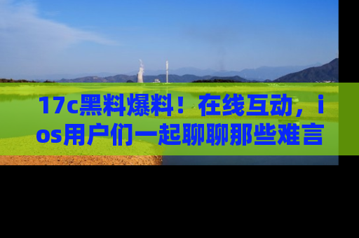 17c黑料爆料!在线互动,ios用户们一起聊聊那些难言之隐吧!
