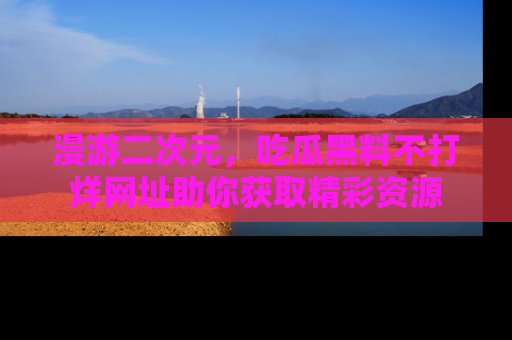 漫游二次元，吃瓜黑料不打烊网址助你获取精彩资源