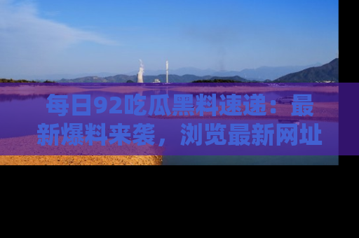 每日92吃瓜黑料速递：最新爆料来袭，浏览最新网址，畅享吃瓜乐趣！