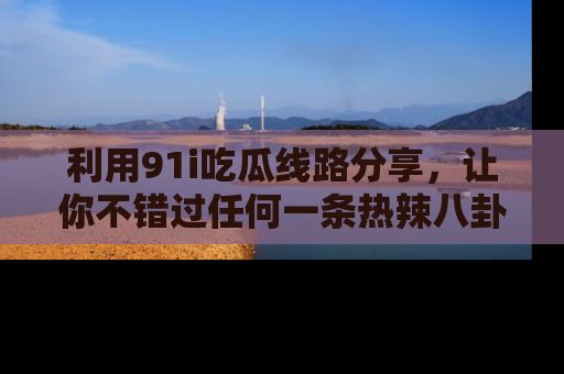 利用91i吃瓜线路分享,让你不错过任何一条热辣八卦新闻