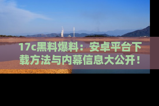 17c黑料爆料:安卓平台下载方法与内幕信息大公开!