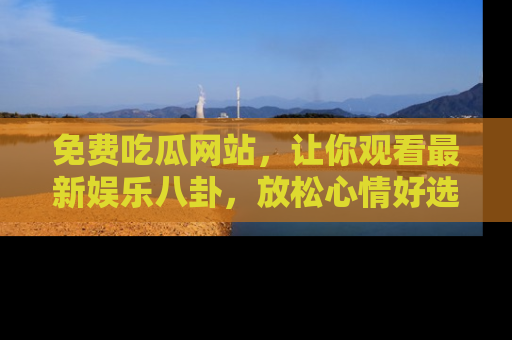 免费吃瓜网站,让你观看最新娱乐八卦,放松心情好选择