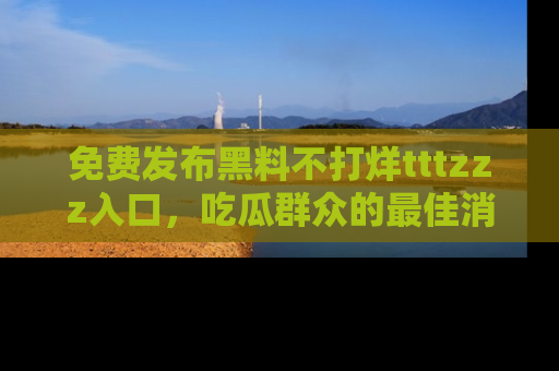 免费发布黑料不打烊tttzzz入口,吃瓜群众的最佳消息平台!