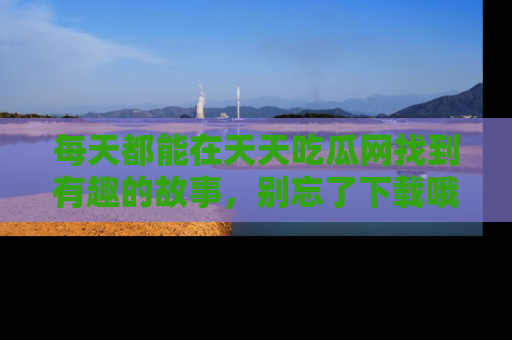 每天都能在天天吃瓜网找到有趣的故事，别忘了下载哦！