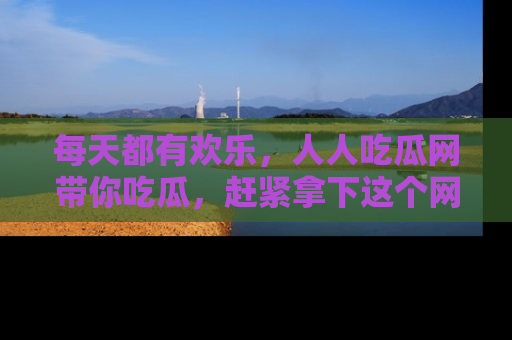 每天都有欢乐，人人吃瓜网带你吃瓜，赶紧拿下这个网址与地址吧！