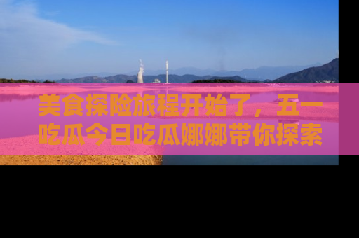 美食探险旅程开始了，五一吃瓜今日吃瓜娜娜带你探索精彩首页线路。